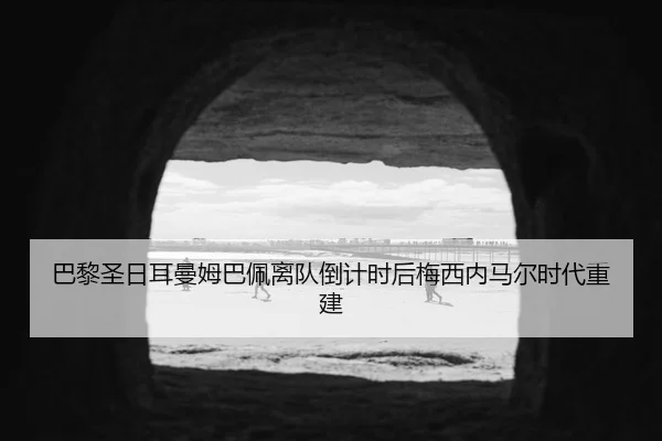 巴黎圣日耳曼姆巴佩离队倒计时后梅西内马尔时代重建