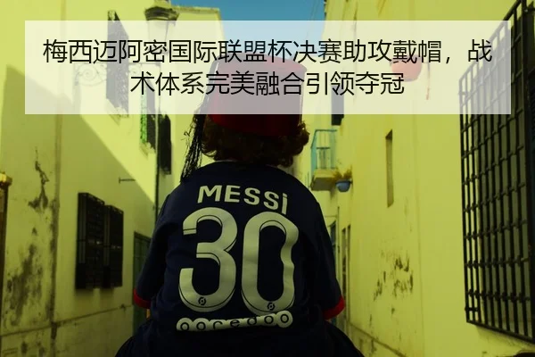 梅西迈阿密国际联盟杯决赛助攻戴帽，战术体系完美融合引领夺冠