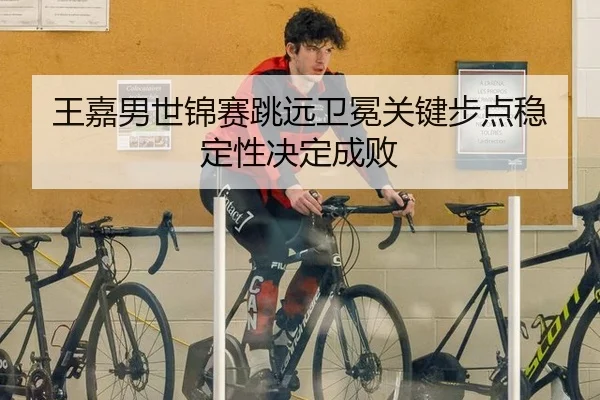 王嘉男世锦赛跳远卫冕关键步点稳定性决定成败