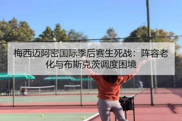 梅西迈阿密国际季后赛生死战：阵容老化与布斯克茨调度困境