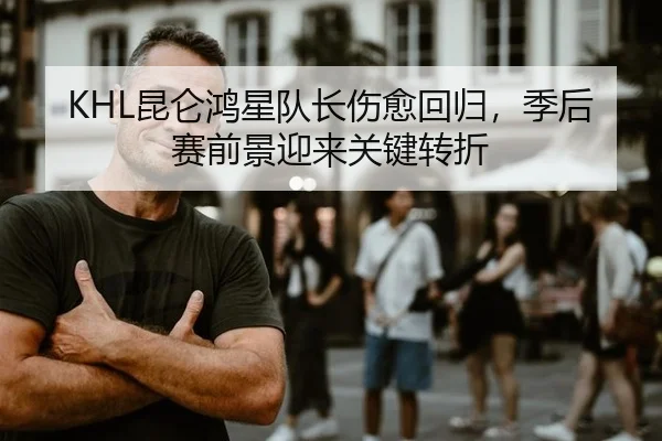 KHL昆仑鸿星队长伤愈回归，季后赛前景迎来关键转折