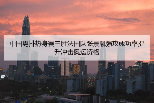 中国男排热身赛三胜法国队张景胤强攻成功率提升冲击奥运资格